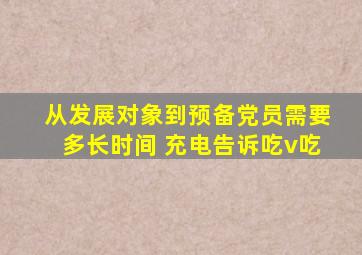 从发展对象到预备党员需要多长时间 充电告诉吃v吃